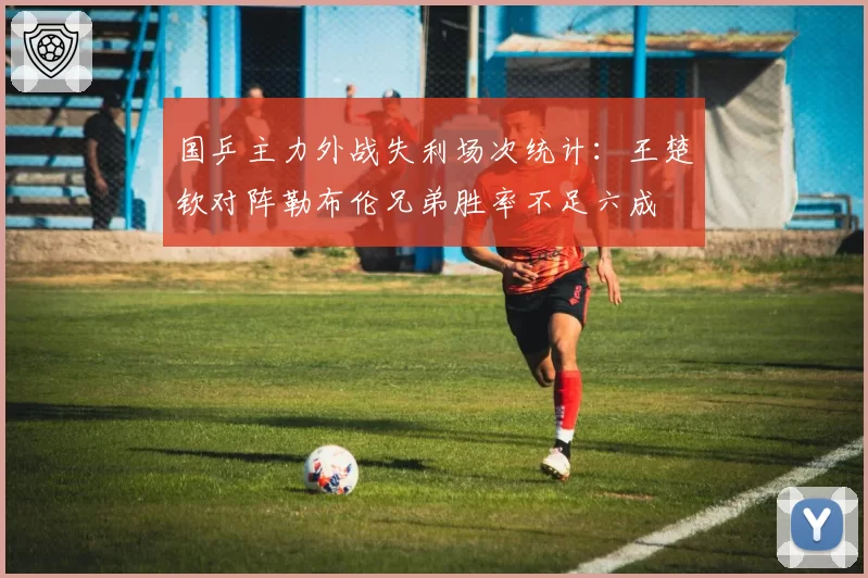 国乒主力外战失利场次统计:王楚钦对阵勒布伦兄弟胜率不足六成