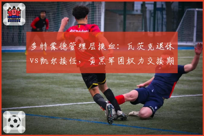 多特蒙德管理层换血：瓦茨克退休vs凯尔接任，黄黑军团权力交接期阵痛难免