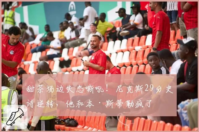 甜茶场边失态嘶吼！尼克斯29分史诗逆转，他和本·斯蒂勒疯了