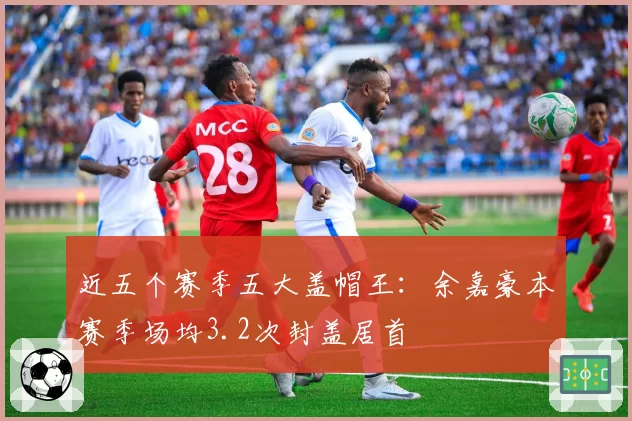 近五个赛季五大盖帽王：余嘉豪本赛季场均3.2次封盖居首