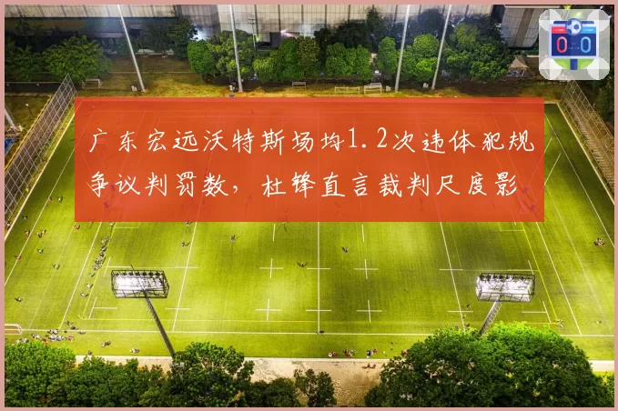 广东宏远沃特斯场均1.2次违体犯规争议判罚数，杜锋直言裁判尺度影响比赛走势