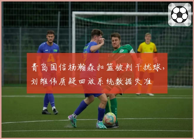 青岛国信杨瀚森扣篮被判干扰球，刘维伟质疑回放系统数据失准