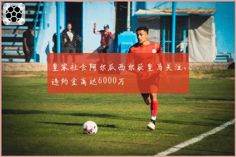 皇家社会阿尔瓜西尔获皇马关注,违约金高达6000万