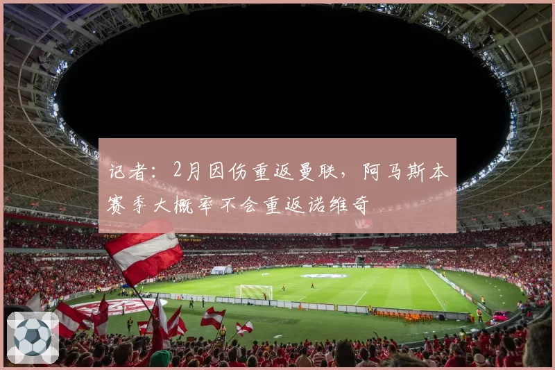 记者：2月因伤重返曼联，阿马斯本赛季大概率不会重返诺维奇