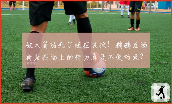 被火箭防死了还在浪投！鹈鹕后场新秀在场上的行为真是不受约束？