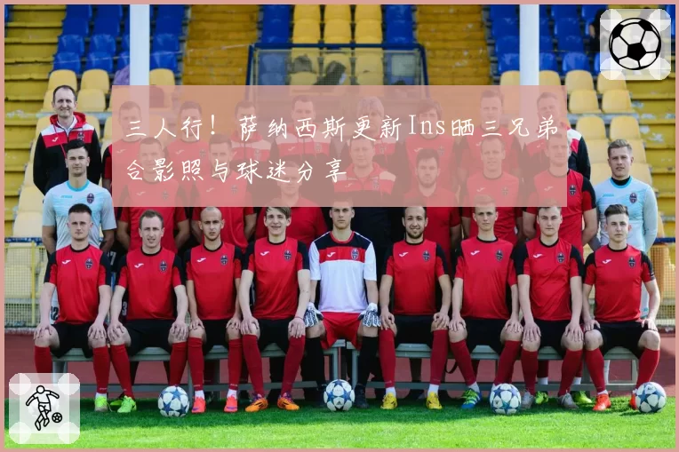 三人行！萨纳西斯更新Ins晒三兄弟合影照与球迷分享