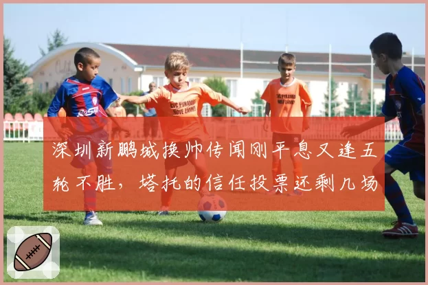深圳新鹏城换帅传闻刚平息又逢五轮不胜，塔托的信任投票还剩几场缓冲期？