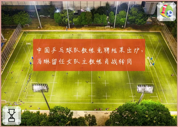 中国乒乓球队教练竞聘结果出炉，马琳留任女队主教练肖战转岗