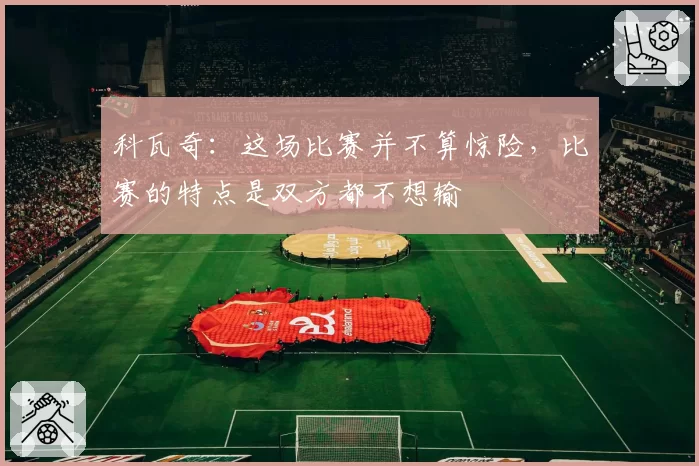 科瓦奇:这场比赛并不算惊险,比赛的特点是双方都不想输