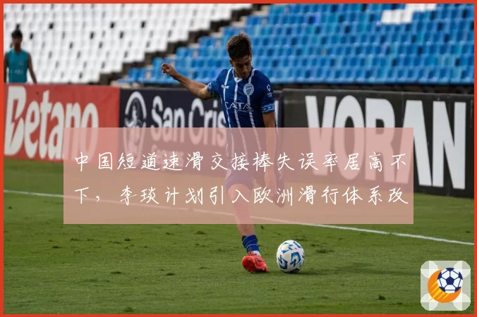 中国短道速滑交接棒失误率居高不下，李琰计划引入欧洲滑行体系改良