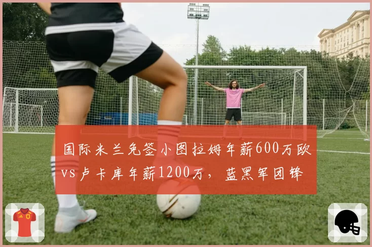 国际米兰免签小图拉姆年薪600万欧vs卢卡库年薪1200万，蓝黑军团锋线重组
