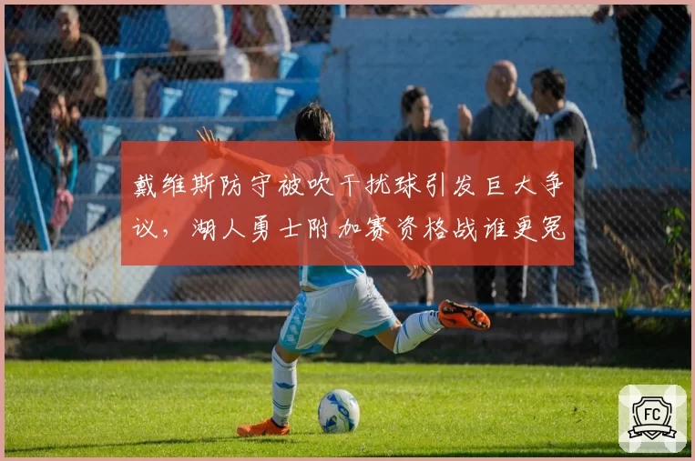 戴维斯防守被吹干扰球引发巨大争议，湖人勇士附加赛资格战谁更冤？