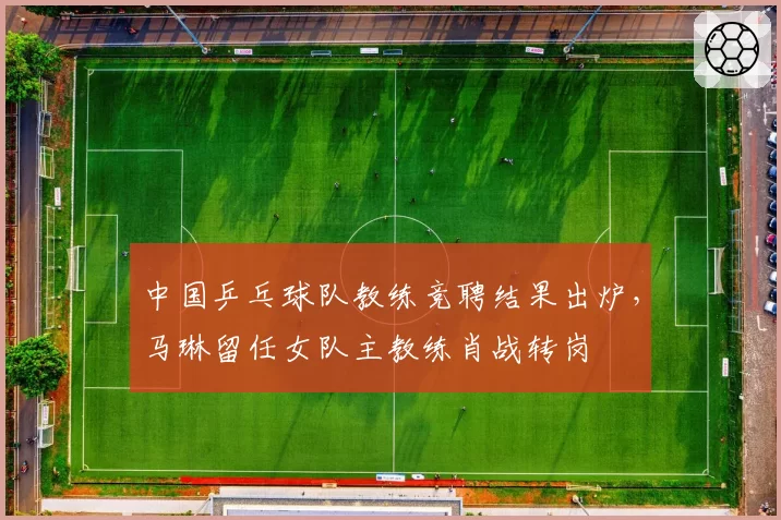 中国乒乓球队教练竞聘结果出炉，马琳留任女队主教练肖战转岗