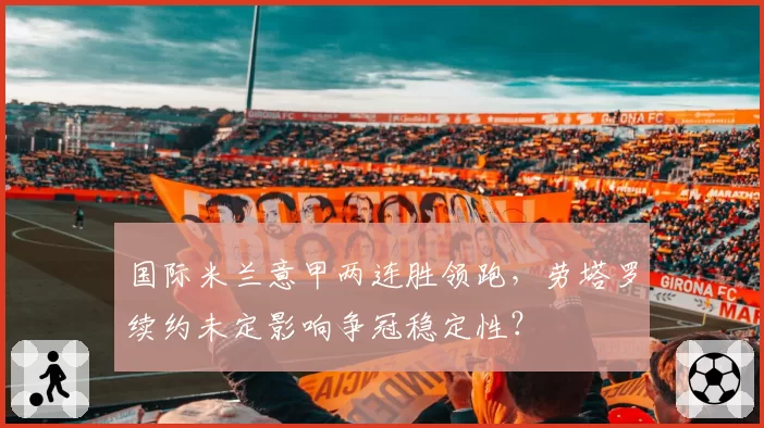 国际米兰意甲两连胜领跑，劳塔罗续约未定影响争冠稳定性？