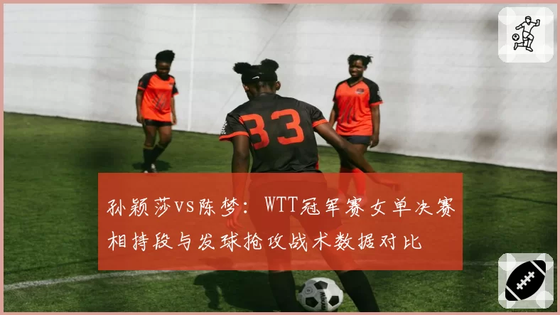孙颖莎vs陈梦：WTT冠军赛女单决赛相持段与发球抢攻战术数据对比