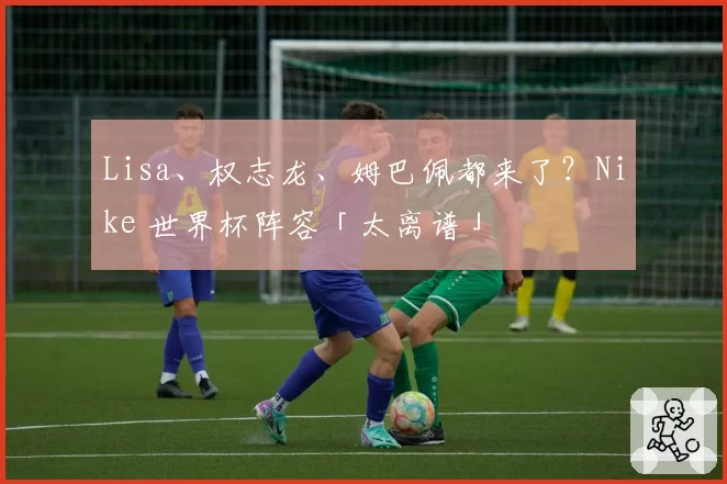Lisa、权志龙、姆巴佩都来了？Nike 世界杯阵容「太离谱」
