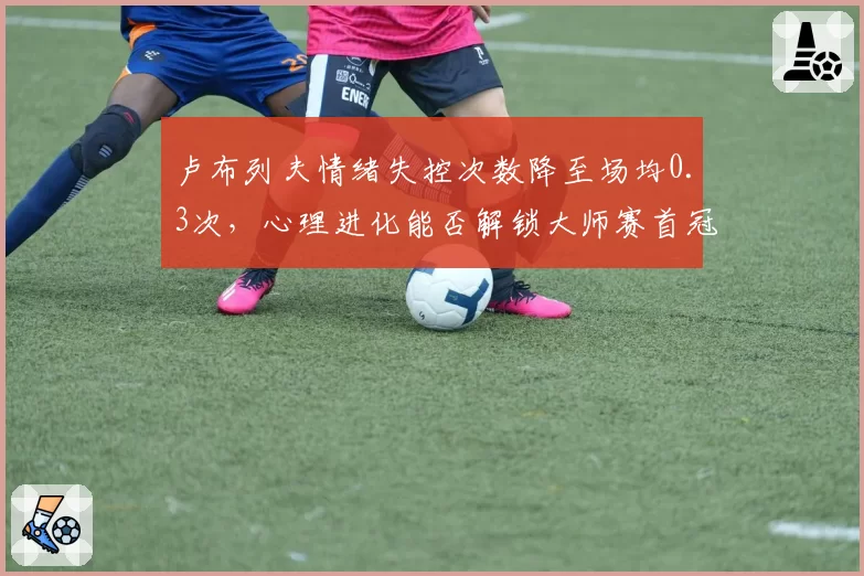 卢布列夫情绪失控次数降至场均0.3次，心理进化能否解锁大师赛首冠
