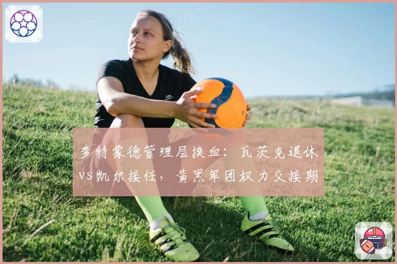 多特蒙德管理层换血：瓦茨克退休vs凯尔接任，黄黑军团权力交接期阵痛难免