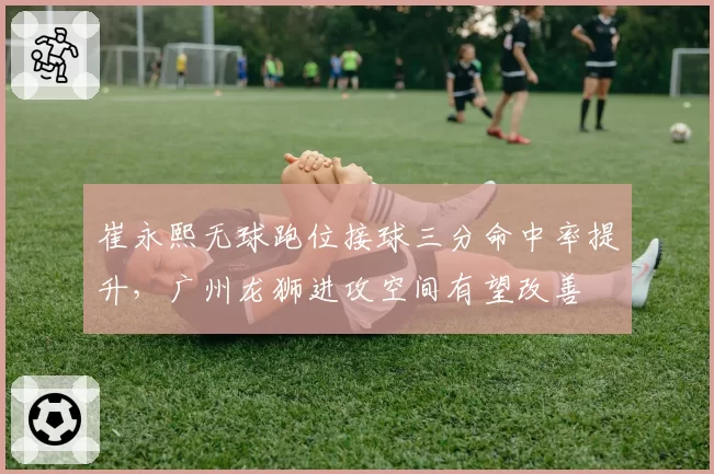 崔永熙无球跑位接球三分命中率提升，广州龙狮进攻空间有望改善