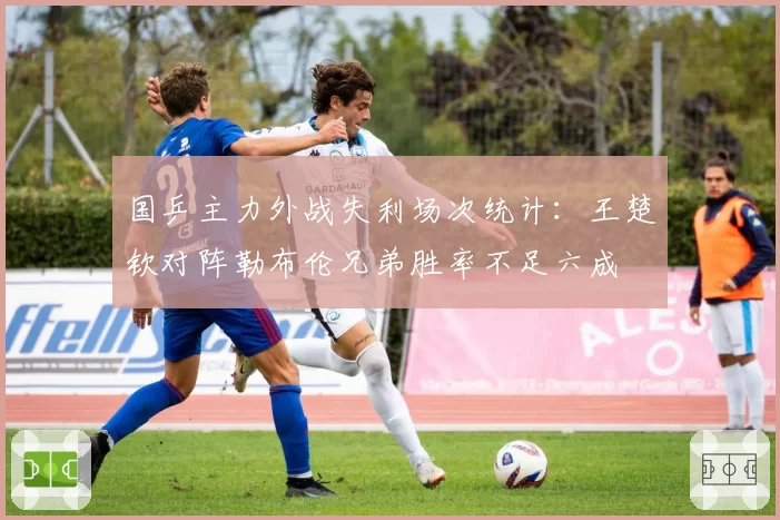 国乒主力外战失利场次统计:王楚钦对阵勒布伦兄弟胜率不足六成