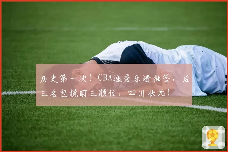 历史第一次！CBA选秀乐透抽签，后三名包揽前三顺位，四川状元！