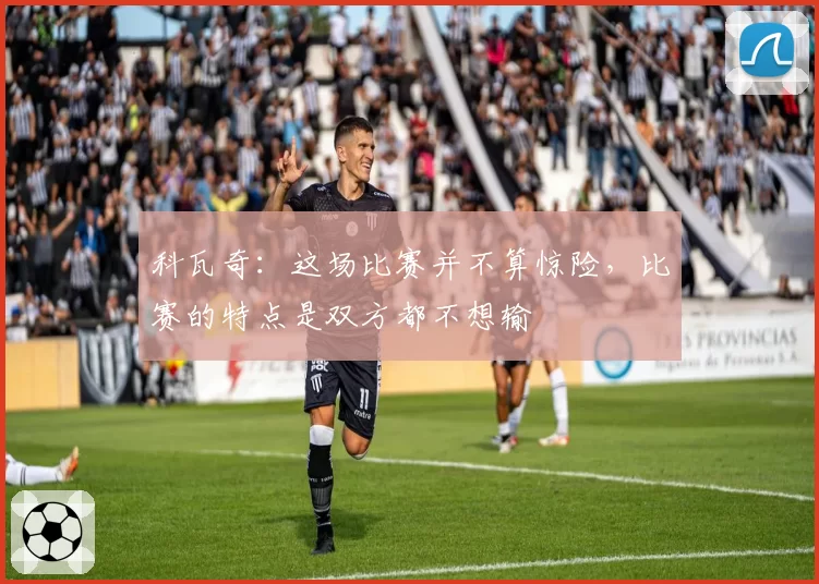 科瓦奇:这场比赛并不算惊险,比赛的特点是双方都不想输