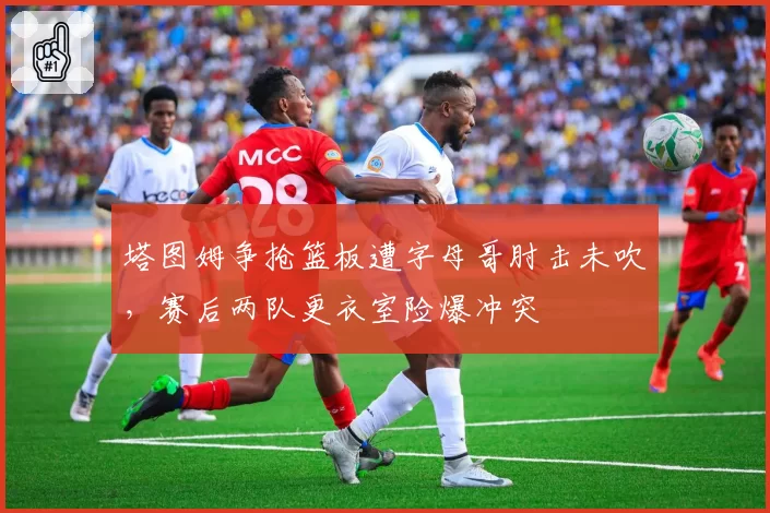 塔图姆争抢篮板遭字母哥肘击未吹，赛后两队更衣室险爆冲突
