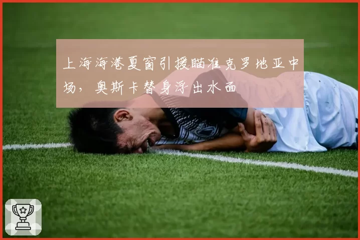 上海海港夏窗引援瞄准克罗地亚中场，奥斯卡替身浮出水面