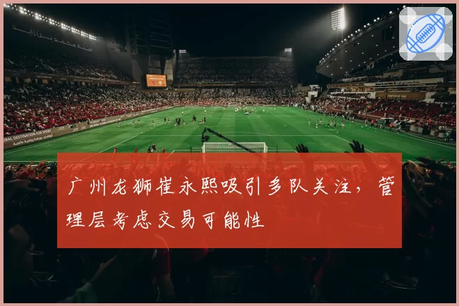 广州龙狮崔永熙吸引多队关注，管理层考虑交易可能性