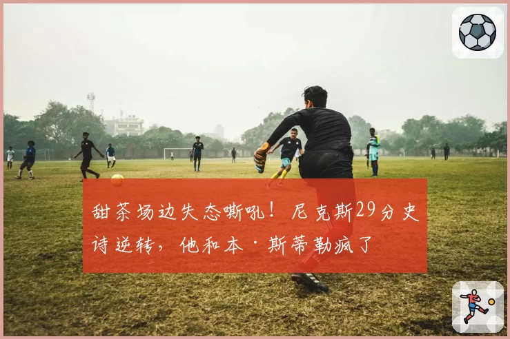 甜茶场边失态嘶吼！尼克斯29分史诗逆转，他和本·斯蒂勒疯了