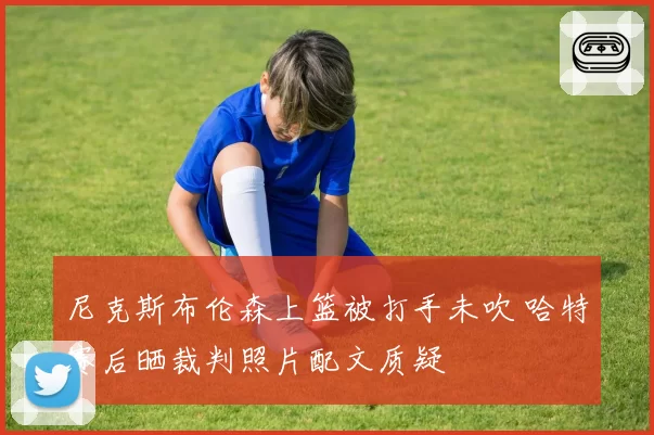 尼克斯布伦森上篮被打手未吹 哈特赛后晒裁判照片配文质疑