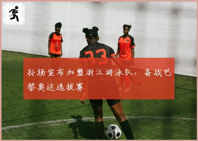 孙杨宣布加盟浙江游泳队，备战巴黎奥运选拔赛