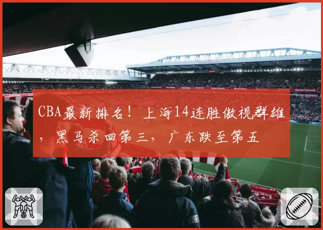 CBA最新排名！上海14连胜傲视群雄，黑马杀回第三，广东跌至第五