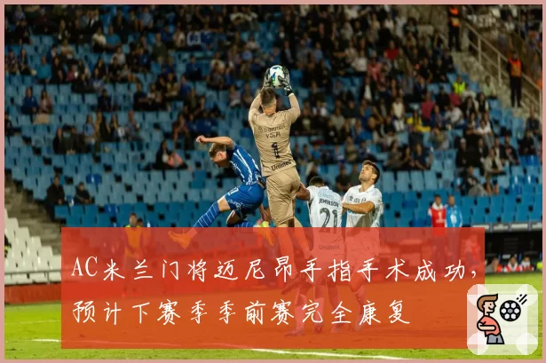 AC米兰门将迈尼昂手指手术成功，预计下赛季季前赛完全康复