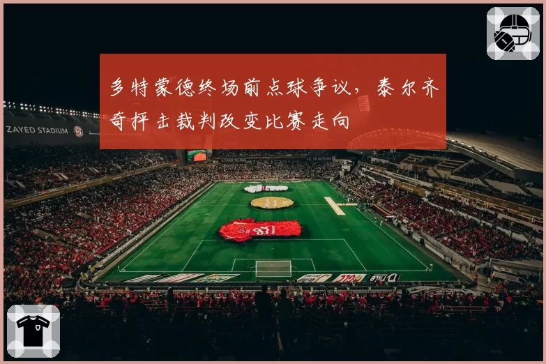 多特蒙德终场前点球争议，泰尔齐奇抨击裁判改变比赛走向