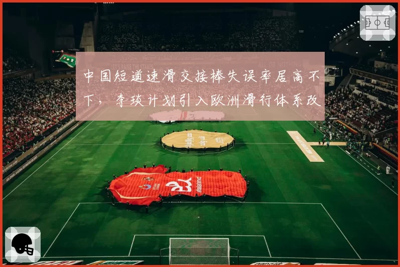 中国短道速滑交接棒失误率居高不下，李琰计划引入欧洲滑行体系改良