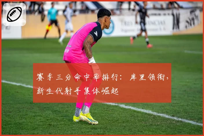 赛季三分命中率排行：库里领衔，新生代射手集体崛起