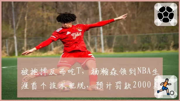 被抱摔反而吃T,杨瀚森领到NBA生涯首个技术犯规,预计罚款2000美元