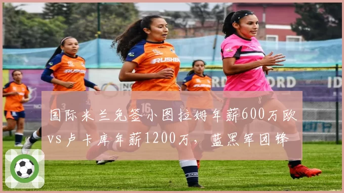 国际米兰免签小图拉姆年薪600万欧vs卢卡库年薪1200万，蓝黑军团锋线重组