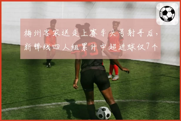 梅州客家送走上赛季头号射手后，新锋线四人组累计中超进球仅7个