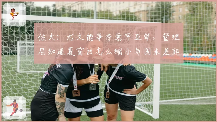 佐夫：尤文能争夺意甲亚军，管理层知道夏窗该怎么缩小与国米差距