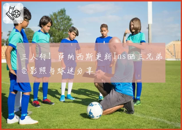 三人行！萨纳西斯更新Ins晒三兄弟合影照与球迷分享