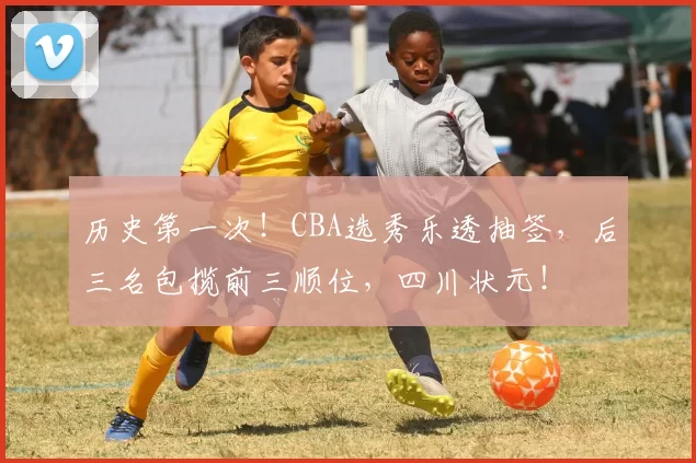 历史第一次！CBA选秀乐透抽签，后三名包揽前三顺位，四川状元！