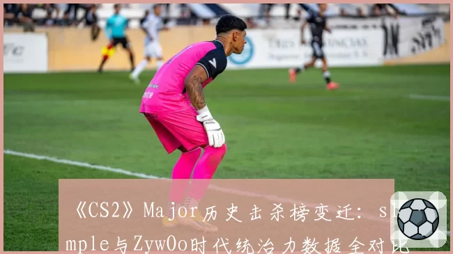 《CS2》Major历史击杀榜变迁：s1mple与ZywOo时代统治力数据全对比