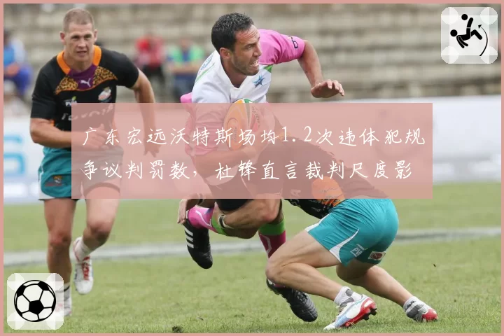 广东宏远沃特斯场均1.2次违体犯规争议判罚数，杜锋直言裁判尺度影响比赛走势
