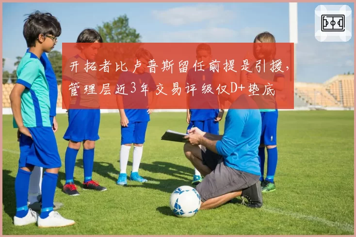 开拓者比卢普斯留任前提是引援，管理层近3年交易评级仅D+垫底