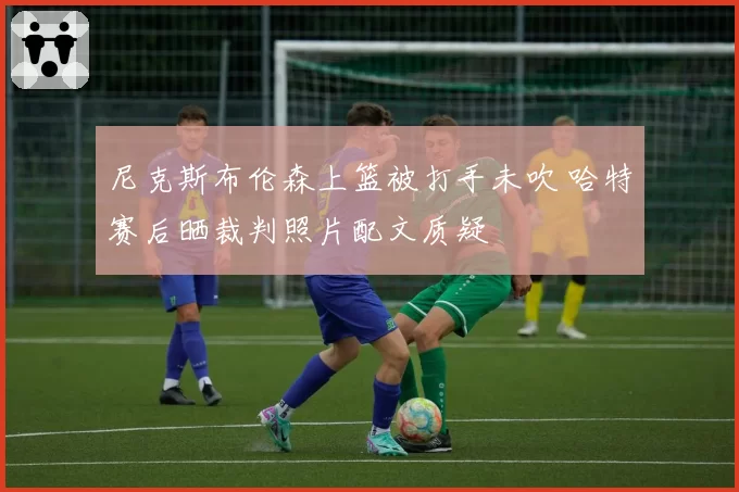 尼克斯布伦森上篮被打手未吹 哈特赛后晒裁判照片配文质疑