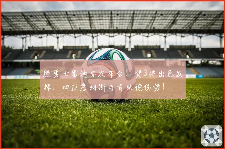 胜勇士雷迪克发布会！赞3将出色发挥，回应詹姆斯与肯纳德伤势！