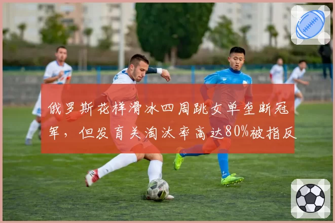 俄罗斯花样滑冰四周跳女单垄断冠军，但发育关淘汰率高达80%被指反人性
