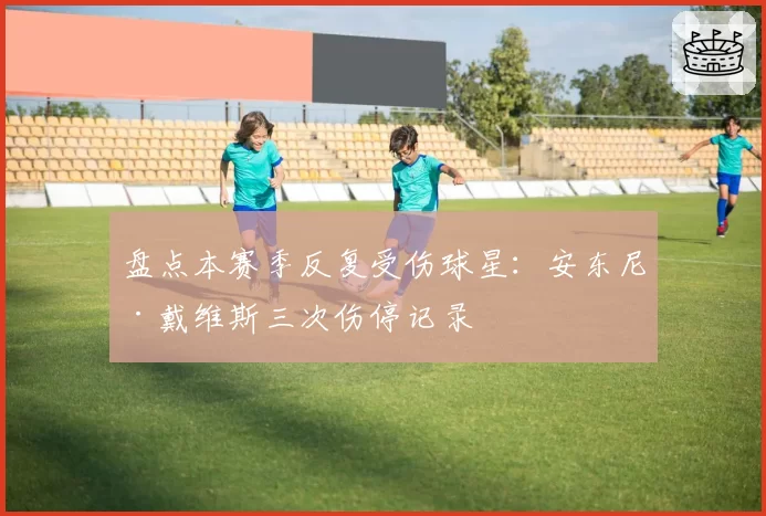盘点本赛季反复受伤球星：安东尼·戴维斯三次伤停记录